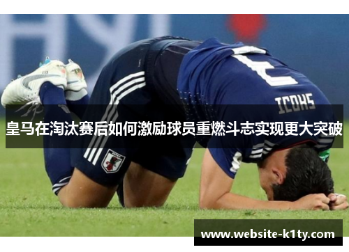 皇马在淘汰赛后如何激励球员重燃斗志实现更大突破