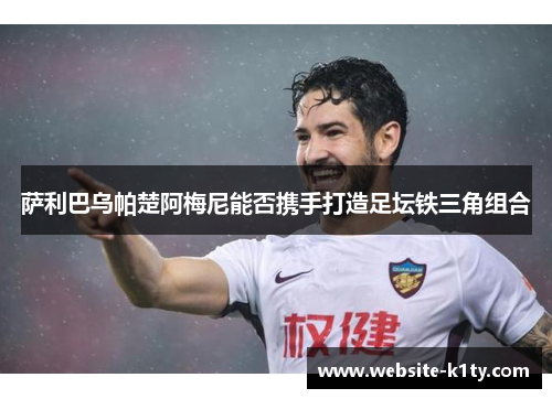 萨利巴乌帕楚阿梅尼能否携手打造足坛铁三角组合