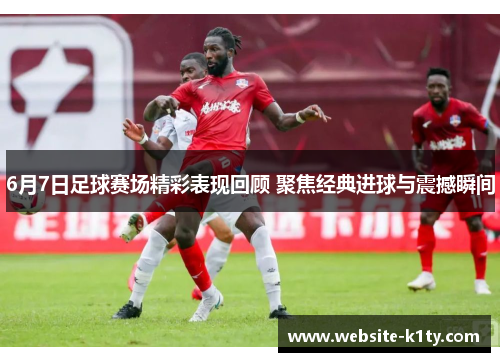 6月7日足球赛场精彩表现回顾 聚焦经典进球与震撼瞬间